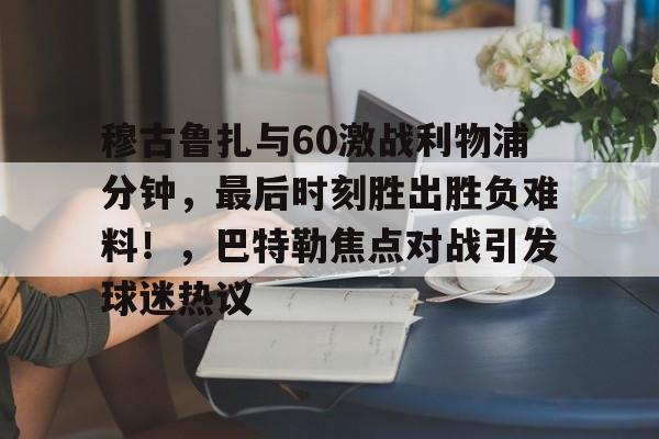 包含穆古鲁扎与60激战利物浦分钟，最后时刻胜出胜负难料！，巴特勒焦点对战引发球迷热议的词条-体育赛事直播