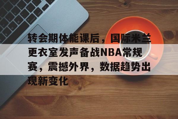 转会期体能课后，国际米兰更衣室发声备战NBA常规赛，震撼外界，数据趋势出现新变化的简单介绍-体育赛事直播