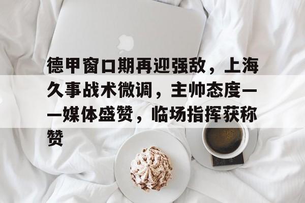 关于德甲窗口期再迎强敌，上海久事战术微调，主帅态度——媒体盛赞，临场指挥获称赞的信息-kaiyun网页版